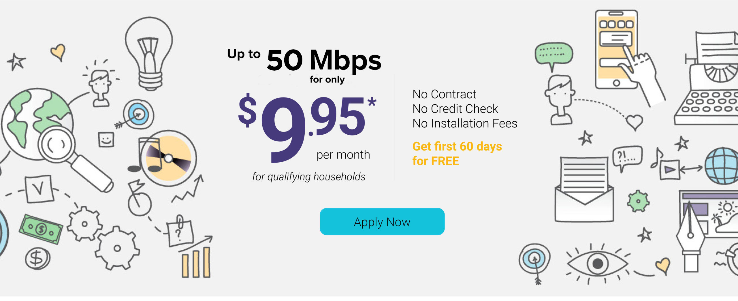 Up to 50 mbps for only $9.95 per month for qualifying households. No Contract. No credit check. No installation fees. Get first 60 days for free. Apply now