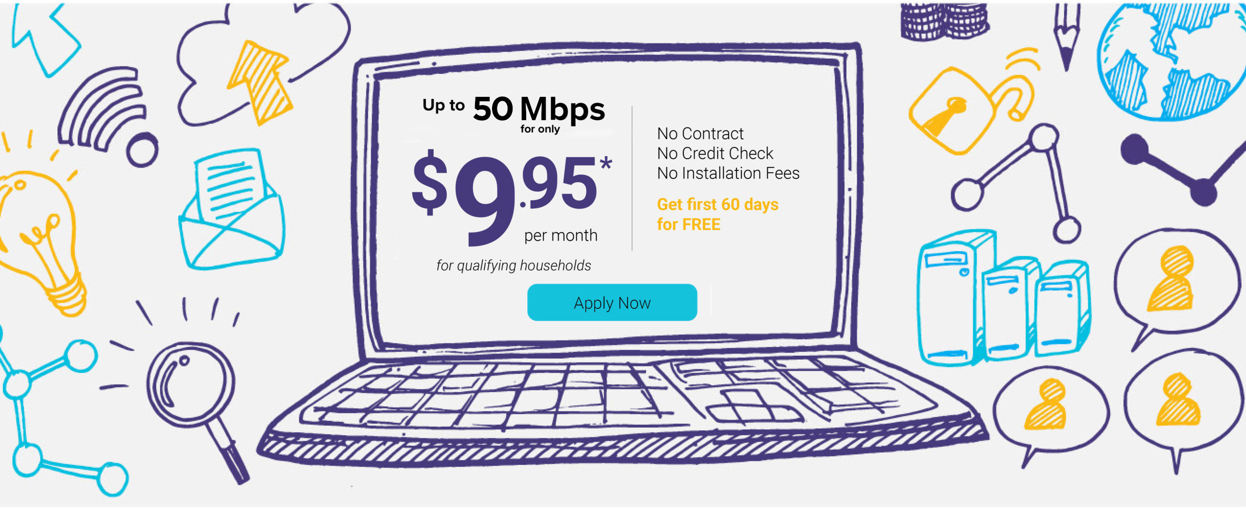 Up to 50 mbps for only $9.95 per month for qualifying households. No Contract. No credit check. No installation fees. Get first 60 days for free. Apply now